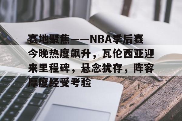 LOL-赛地聚焦——NBA季后赛今晚热度飙升，瓦伦西亚迎来里程碑，悬念犹存，阵容厚度经受考验(nba新浪新闻)