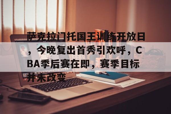 开云体育-萨克拉门托国王训练开放日,今晚复出首秀引欢呼,CBA季后赛在即,赛季目标并未改变的简单介绍