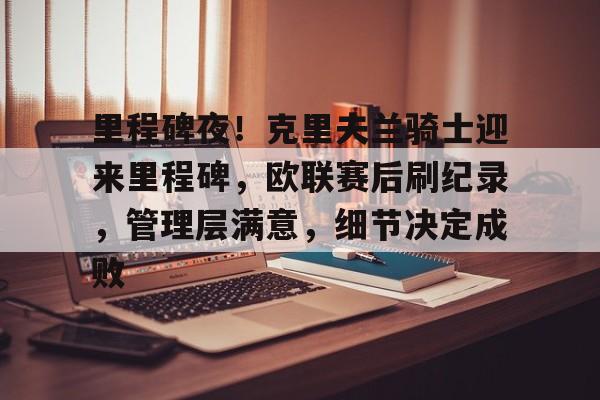 LOL投注-关于里程碑夜！克里夫兰骑士迎来里程碑，欧联赛后刷纪录，管理层满意，细节决定成败的信息